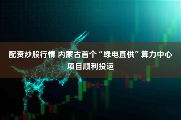 配资炒股行情 内蒙古首个“绿电直供”算力中心项目顺利投运