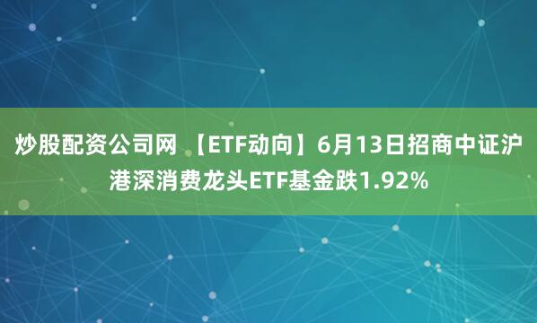 炒股配资公司网 【ETF动向】6月13日招商中证沪港深消费龙头ETF基金跌1.92%
