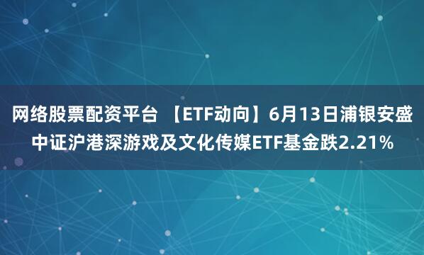 网络股票配资平台 【ETF动向】6月13日浦银安盛中证沪港深游戏及文化传媒ETF基金跌2.21%