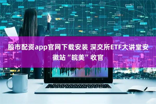 股市配资app官网下载安装 深交所ETF大讲堂安徽站“皖美”收官