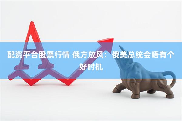 配资平台股票行情 俄方放风：俄美总统会晤有个好时机