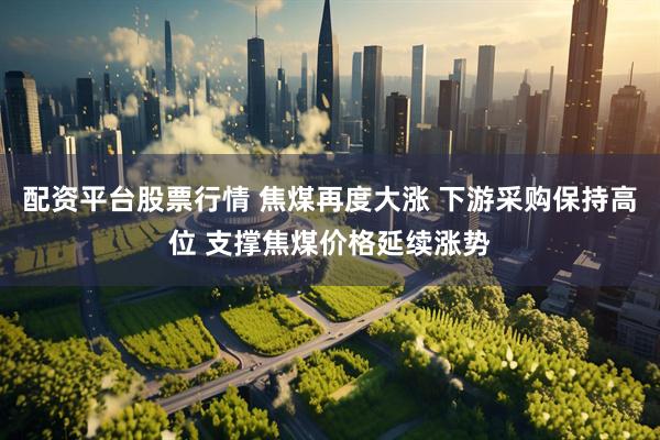 配资平台股票行情 焦煤再度大涨 下游采购保持高位 支撑焦煤价格延续涨势