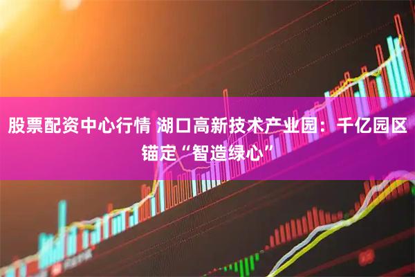 股票配资中心行情 湖口高新技术产业园：千亿园区锚定“智造绿心”