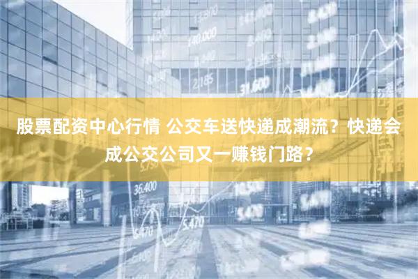 股票配资中心行情 公交车送快递成潮流？快递会成公交公司又一赚钱门路？