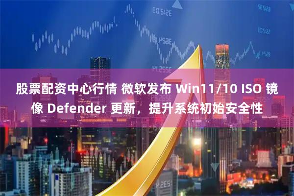股票配资中心行情 微软发布 Win11/10 ISO 镜像 Defender 更新，提升系统初始安全性