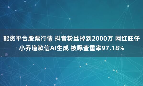 配资平台股票行情 抖音粉丝掉到2000万 网红旺仔小乔道歉信AI生成 被曝查重率97.18%