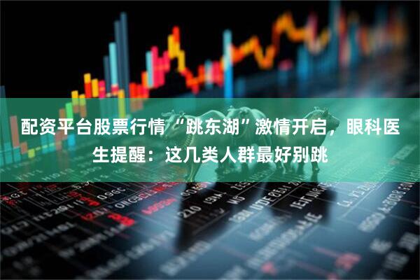 配资平台股票行情 “跳东湖”激情开启，眼科医生提醒：这几类人群最好别跳