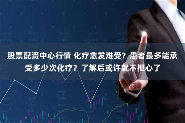 股票配资中心行情 化疗愈发难受？患者最多能承受多少次化疗？了解后或许就不担心了