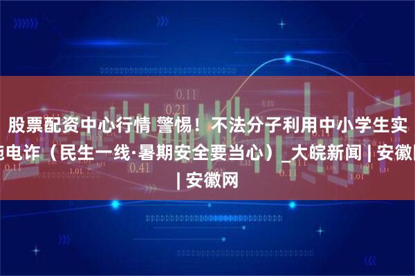 股票配资中心行情 警惕！不法分子利用中小学生实施电诈（民生一线·暑期安全要当心）_大皖新闻 | 安徽网