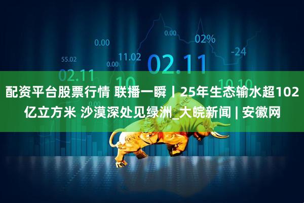 配资平台股票行情 联播一瞬丨25年生态输水超102亿立方米 沙漠深处见绿洲_大皖新闻 | 安徽网
