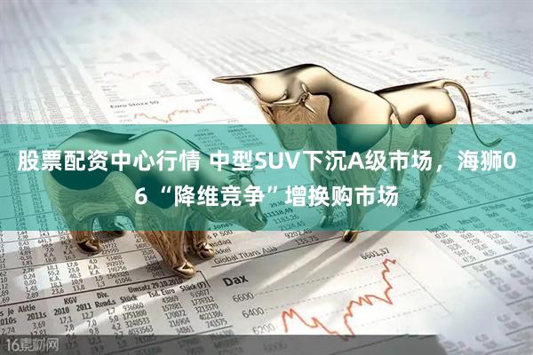 股票配资中心行情 中型SUV下沉A级市场，海狮06 “降维竞争”增换购市场