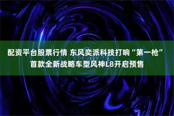 配资平台股票行情 东风奕派科技打响“第一枪” 首款全新战略车型风神L8开启预售