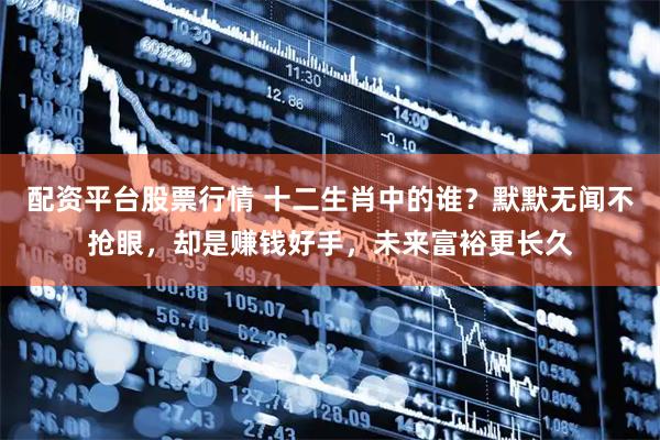 配资平台股票行情 十二生肖中的谁？默默无闻不抢眼，却是赚钱好手，未来富裕更长久
