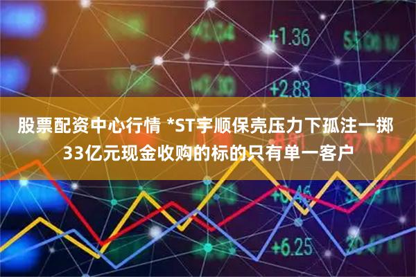 股票配资中心行情 *ST宇顺保壳压力下孤注一掷 33亿元现金收购的标的只有单一客户