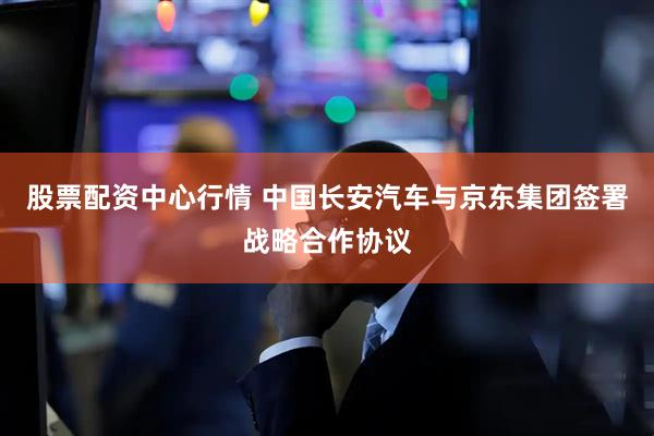 股票配资中心行情 中国长安汽车与京东集团签署战略合作协议