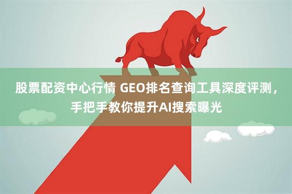 股票配资中心行情 GEO排名查询工具深度评测,手把手教你提升AI搜索曝光