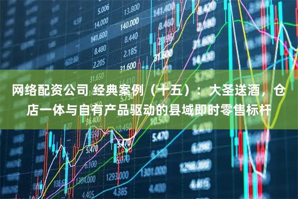 网络配资公司 经典案例（十五）：大圣送酒，仓店一体与自有产品驱动的县域即时零售标杆