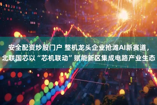 安全配资炒股门户 整机龙头企业抢滩AI新赛道，北联国芯以“芯机联动”赋能新区集成电路产业生态