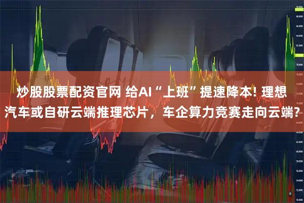 炒股股票配资官网 给AI“上班”提速降本! 理想汽车或自研云端推理芯片，车企算力竞赛走向云端?
