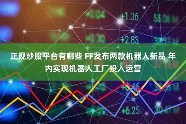 正规炒股平台有哪些 FF发布两款机器人新品 年内实现机器人工厂投入运营