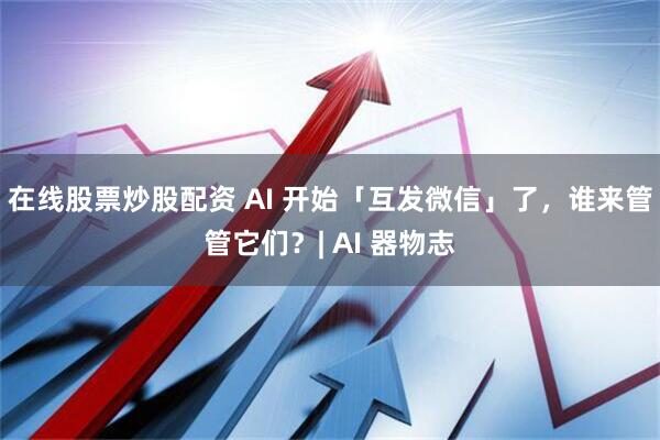 在线股票炒股配资 AI 开始「互发微信」了，谁来管管它们？| AI 器物志