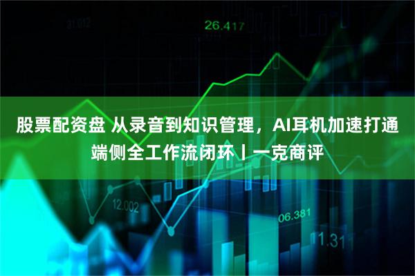 股票配资盘 从录音到知识管理，AI耳机加速打通端侧全工作流闭环丨一克商评