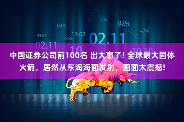 中国证券公司前100名 出大事了! 全球最大固体火箭，居然从东海海面发射，画面太震撼!