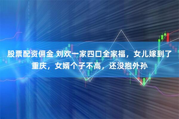 股票配资佣金 刘欢一家四口全家福，女儿嫁到了重庆，女婿个子不高，还没抱外孙