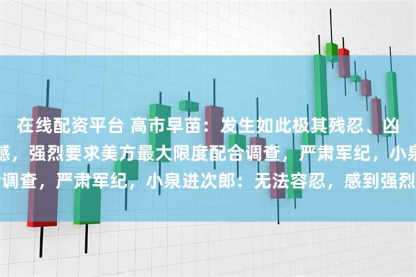 在线配资平台 高市早苗：发生如此极其残忍、凶恶的事件，令人深感遗憾，强烈要求美方最大限度配合调查，严肃军纪，小泉进次郎：无法容忍，感到强烈愤慨
